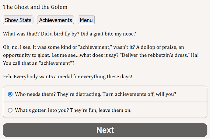What was that!? Did a bird fly by? Did a gnat bite my nose? Oh, no, I see. It was some kind of "achievement," wasn't it? A dollop of praise, an opportunity to gloat. Let me see...what does it say? "Deliver the rebbetzin's dress." Ha! You call that an "achievement"? Feh. Everybody wants a medal for everything these days! Then your choices are "Who needs them? They're distracting. Turn achievements off, will you?" or "What's gotten into you? They're fun, leave them on."