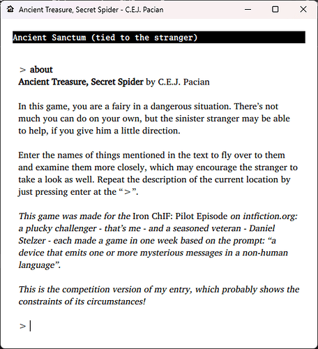 Screenshot of the "ABOUT" text from my entry: Ancient Treasure, Secret Spider by C.E.J. Pacian In this game, you are a fairy in a dangerous situation. There’s not much you can do on your own, but the sinister stranger may be able to help, if you give him a little direction. Enter the names of things mentioned in the text to fly over to them and examine them more closely, which may encourage the stranger to take a look as well. Repeat the description of the current location by just pressing enter at the “>”. This game was made for the Iron ChIF: Pilot Episode on intfiction.org: a plucky challenger - that’s me - and a seasoned veteran - Daniel Stelzer - each made a game in one week based on the prompt: “a device that emits one or more mysterious messages in a non-human language”. This is the competition version of my entry, which probably shows the constraints of its circumstances!