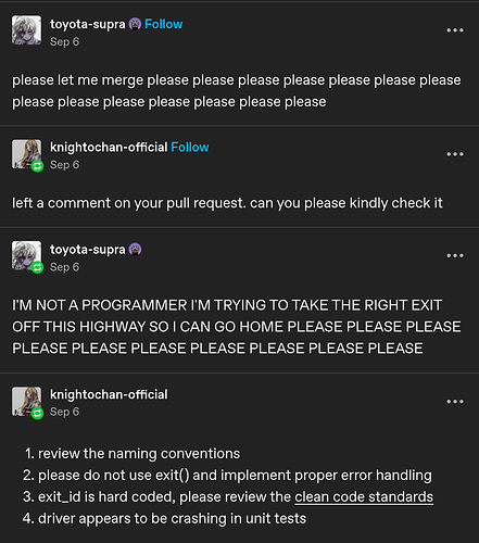 Screenshot of a conversation on Tumblr: "please let me merge please please please please please please please please please please please please please please" / "left a comment on your pull request. can you please kindly check it" / "I'M NOT A PROGRAMMER I'M TRYING TO TAKE THE RIGHT EXIT OFF THIS HIGHWAY SO I CAN GO HOME PLEASE PLEASE PLEASE PLEASE PLEASE PLEASE PLEASE PLEASE PLEASE PLEASE " / " 1. review the naming conventions, 2. please do not use exit() and implement proper error handling, 3. exit_id is hard coded, please review the clean code standards, 4. driver appears to be crashing in unit tests"