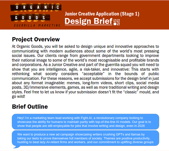 Junior Creative Application, Stage 1 (Design Brief): At Organic Goods Guerrilla Marketing, you will be asked to design unique and innovative approaches to communicating with modern audiences about some of the world’s most pressing social issues. Our clients range from government departments looking to improve their national image to some of the world’s most recognisable and profitable brands and corporations... Brief Outline: Hey! I’m a marketing team lead working with Fight.AI, a revolutionary company looking to showcase the ability for humans to maintain parity with top-of-the-line AI models. Our goal is to show that people are still employable for jobs that involve writing and design, even in 2026...