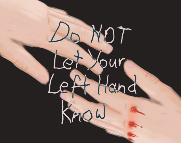 Cover art for "do not let your left hand know". Two left hands reach out towards each other - one from the upper left corner, one from the bottom right. The one on the bottom right has its knuckles bruised and bleeding, with bits of glass embedded in them. In the middle is the logo of the game - "Do NOT Let Your Left Hand Know", written in shaky handwriting.