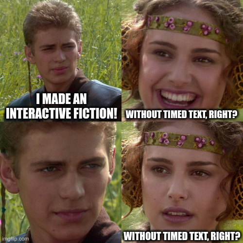 Anakin saying: I made an interactive fiction. Padme, laughing: without timed text, right? Anakin looks very serious. Padme repeats, looking worried: without timed text, right?